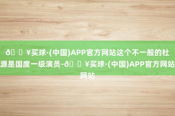 🔥买球·(中国)APP官方网站这个不一般的杜源是国度一级演员-🔥买球·(中国)APP官方网站