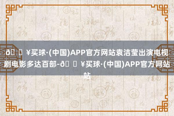 🔥买球·(中国)APP官方网站袁洁莹出演电视剧电影多达百部-🔥买球·(中国)APP官方网站