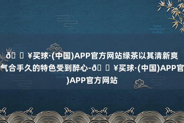 🔥买球·(中国)APP官方网站绿茶以其清新爽口、香气合手久的特色受到醉心-🔥买球·(中国)APP官方网站