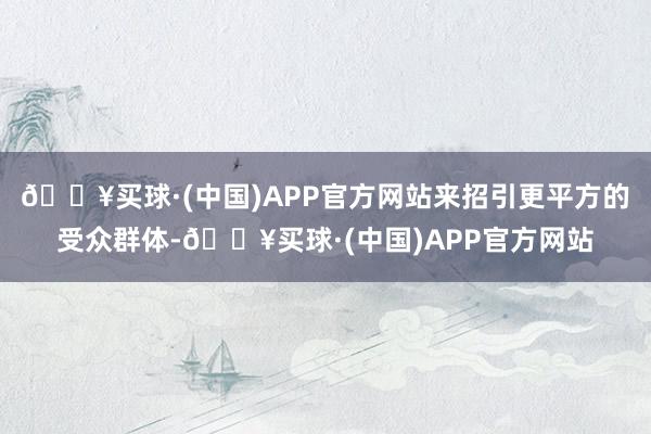 🔥买球·(中国)APP官方网站来招引更平方的受众群体-🔥买球·(中国)APP官方网站