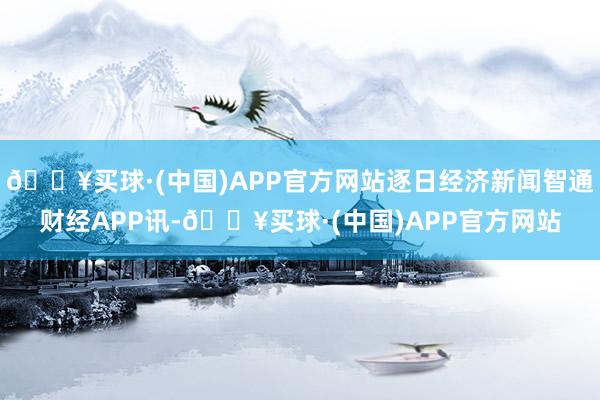 🔥买球·(中国)APP官方网站逐日经济新闻智通财经APP讯-🔥买球·(中国)APP官方网站