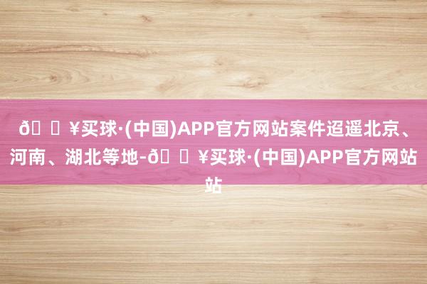 🔥买球·(中国)APP官方网站案件迢遥北京、河南、湖北等地-🔥买球·(中国)APP官方网站