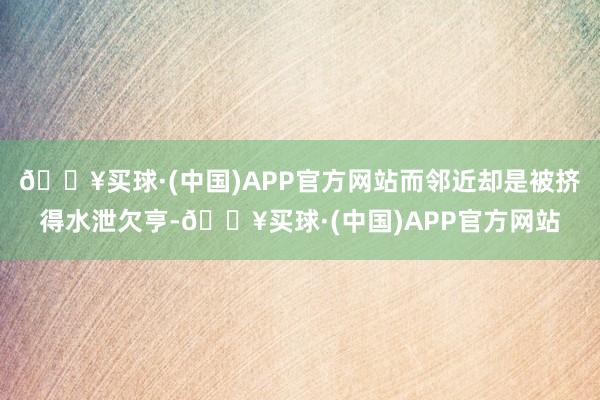 🔥买球·(中国)APP官方网站而邻近却是被挤得水泄欠亨-🔥买球·(中国)APP官方网站