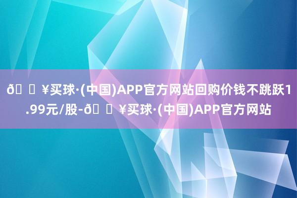 🔥买球·(中国)APP官方网站回购价钱不跳跃1.99元/股-🔥买球·(中国)APP官方网站