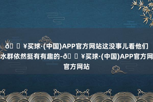 🔥买球·(中国)APP官方网站这没事儿看他们水水群依然挺有有趣的-🔥买球·(中国)APP官方网站