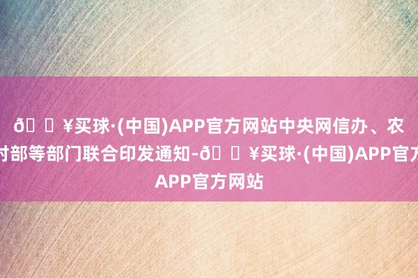 🔥买球·(中国)APP官方网站中央网信办、农业农村部等部门联合印发通知-🔥买球·(中国)APP官方网站