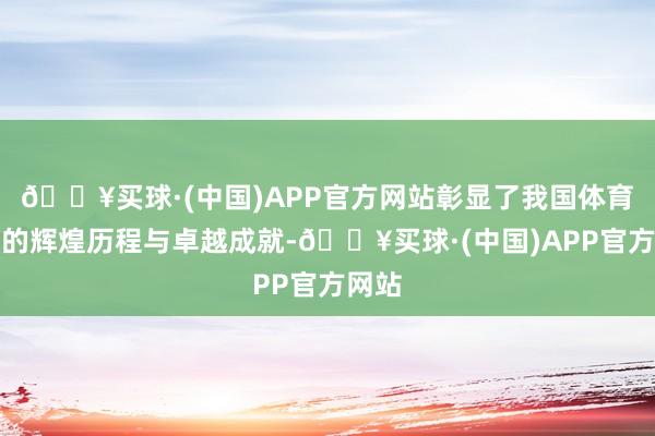 🔥买球·(中国)APP官方网站彰显了我国体育事业的辉煌历程与卓越成就-🔥买球·(中国)APP官方网站