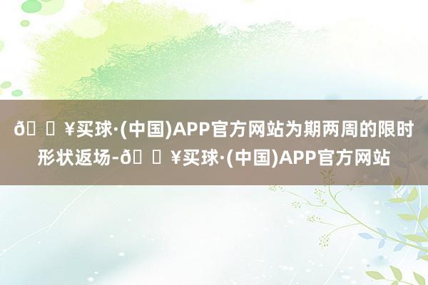 🔥买球·(中国)APP官方网站为期两周的限时形状返场-🔥买球·(中国)APP官方网站