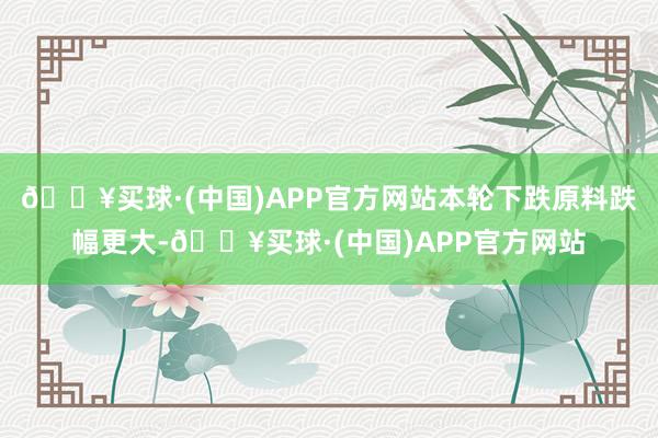 🔥买球·(中国)APP官方网站本轮下跌原料跌幅更大-🔥买球·(中国)APP官方网站