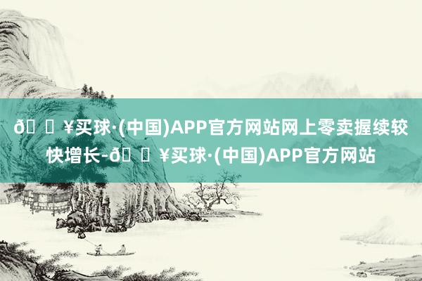 🔥买球·(中国)APP官方网站网上零卖握续较快增长-🔥买球·(中国)APP官方网站