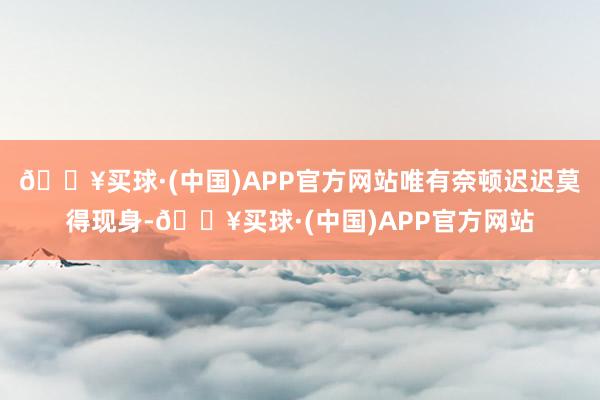 🔥买球·(中国)APP官方网站唯有奈顿迟迟莫得现身-🔥买球·(中国)APP官方网站