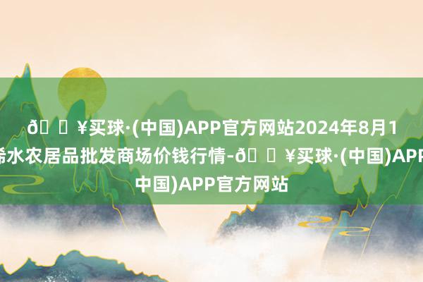 🔥买球·(中国)APP官方网站2024年8月13日湖北浠水农居品批发商场价钱行情-🔥买球·(中国)APP官方网站