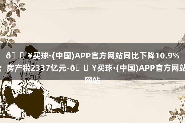 🔥买球·(中国)APP官方网站同比下降10.9%；房产税2337亿元-🔥买球·(中国)APP官方网站