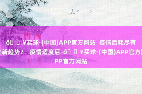 🔥买球·(中国)APP官方网站  疫情后耗尽有哪些新趋势？  疫情适度后-🔥买球·(中国)APP官方网站