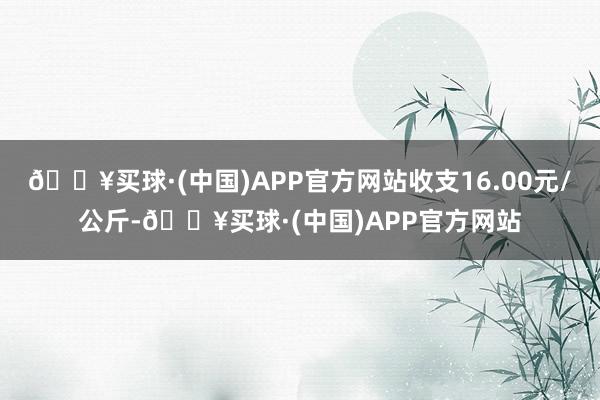 🔥买球·(中国)APP官方网站收支16.00元/公斤-🔥买球·(中国)APP官方网站