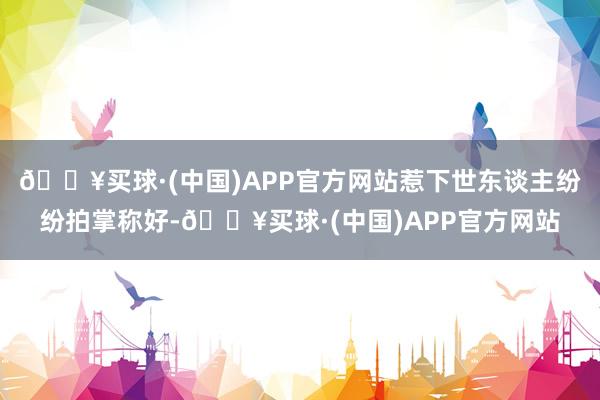 🔥买球·(中国)APP官方网站惹下世东谈主纷纷拍掌称好-🔥买球·(中国)APP官方网站