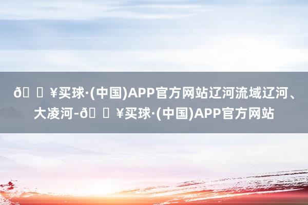 🔥买球·(中国)APP官方网站辽河流域辽河、大凌河-🔥买球·(中国)APP官方网站