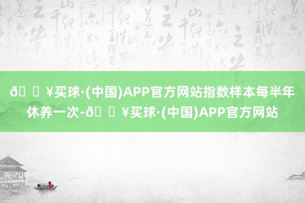 🔥买球·(中国)APP官方网站指数样本每半年休养一次-🔥买球·(中国)APP官方网站