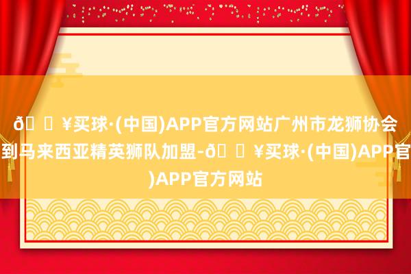 🔥买球·(中国)APP官方网站广州市龙狮协会还邀请到马来西亚精英狮队加盟-🔥买球·(中国)APP官方网站