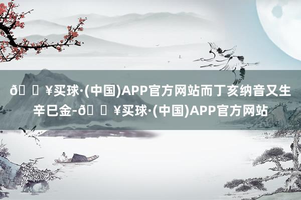 🔥买球·(中国)APP官方网站而丁亥纳音又生辛巳金-🔥买球·(中国)APP官方网站