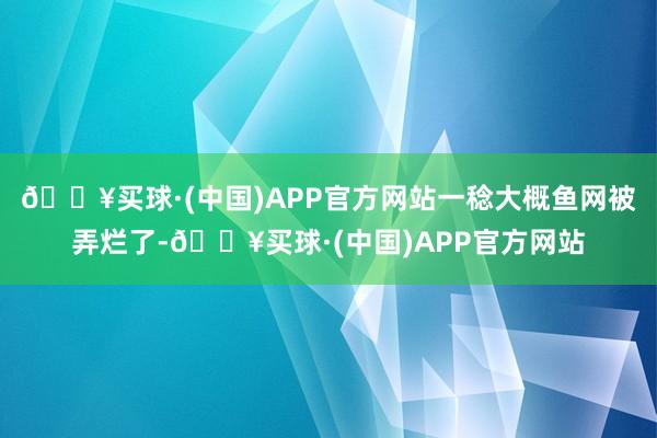 🔥买球·(中国)APP官方网站一稔大概鱼网被弄烂了-🔥买球·(中国)APP官方网站