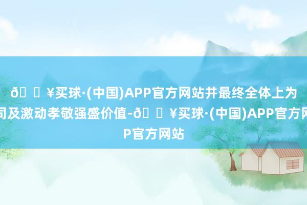 🔥买球·(中国)APP官方网站并最终全体上为公司及激动孝敬强盛价值-🔥买球·(中国)APP官方网站