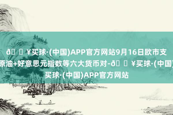 🔥买球·(中国)APP官方网站9月16日欧市支捏阻力：金银原油+好意思元指数等六大货币对-🔥买球·(中国)APP官方网站