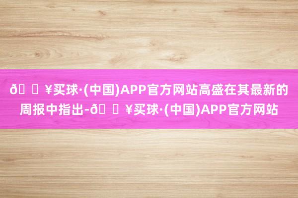 🔥买球·(中国)APP官方网站高盛在其最新的周报中指出-🔥买球·(中国)APP官方网站