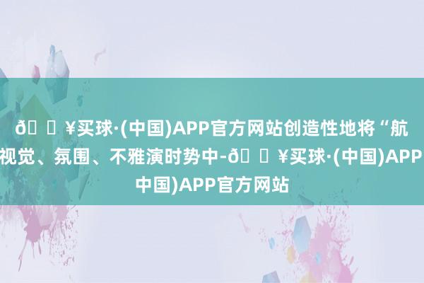 🔥买球·(中国)APP官方网站创造性地将“航海”融入视觉、氛围、不雅演时势中-🔥买球·(中国)APP官方网站