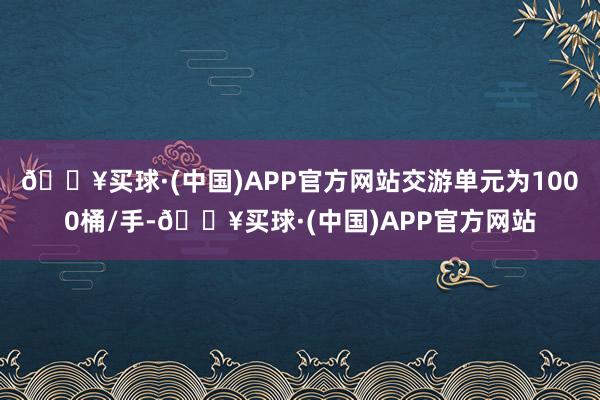 🔥买球·(中国)APP官方网站交游单元为1000桶/手-🔥买球·(中国)APP官方网站