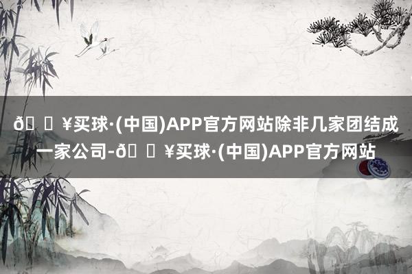 🔥买球·(中国)APP官方网站除非几家团结成一家公司-🔥买球·(中国)APP官方网站