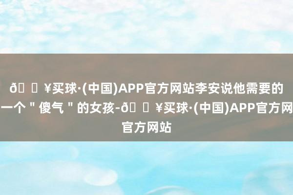 🔥买球·(中国)APP官方网站李安说他需要的是一个＂傻气＂的女孩-🔥买球·(中国)APP官方网站