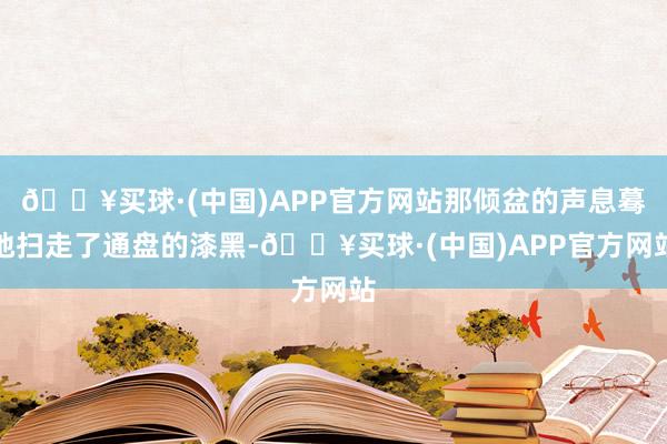 🔥买球·(中国)APP官方网站那倾盆的声息蓦地扫走了通盘的漆黑-🔥买球·(中国)APP官方网站