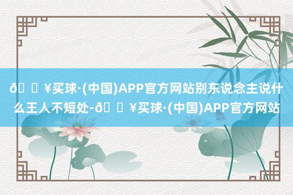 🔥买球·(中国)APP官方网站别东说念主说什么王人不短处-🔥买球·(中国)APP官方网站