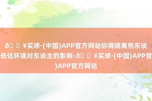 🔥买球·(中国)APP官方网站你得隔离熟东谈主不要低估环境对东谈主的影响-🔥买球·(中国)APP官方网站