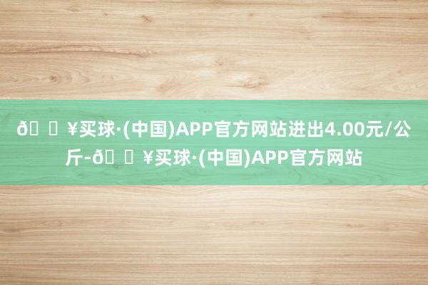 🔥买球·(中国)APP官方网站进出4.00元/公斤-🔥买球·(中国)APP官方网站