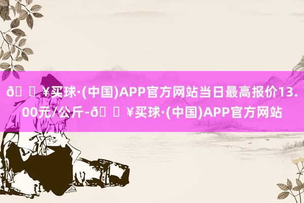 🔥买球·(中国)APP官方网站当日最高报价13.00元/公斤-🔥买球·(中国)APP官方网站