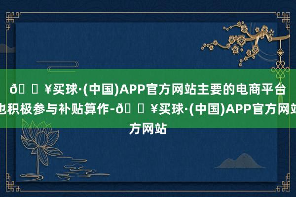 🔥买球·(中国)APP官方网站主要的电商平台也积极参与补贴算作-🔥买球·(中国)APP官方网站