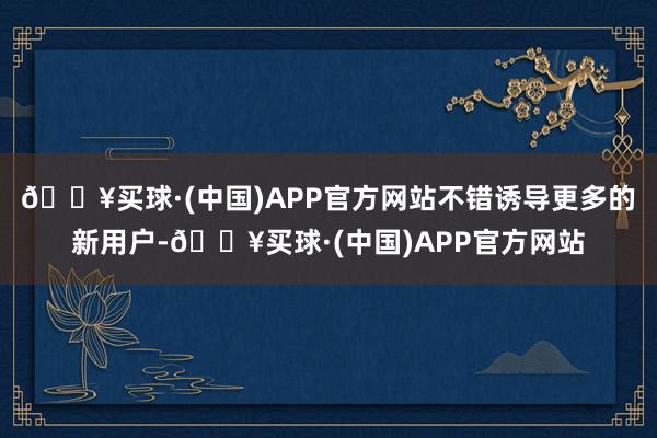 🔥买球·(中国)APP官方网站不错诱导更多的新用户-🔥买球·(中国)APP官方网站