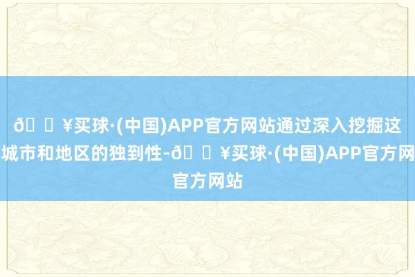 🔥买球·(中国)APP官方网站通过深入挖掘这些城市和地区的独到性-🔥买球·(中国)APP官方网站