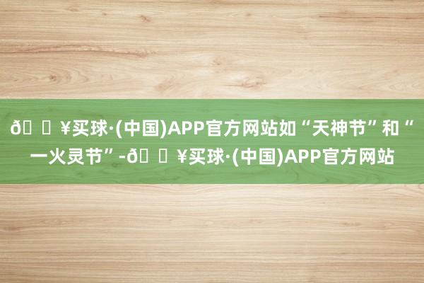 🔥买球·(中国)APP官方网站如“天神节”和“一火灵节”-🔥买球·(中国)APP官方网站