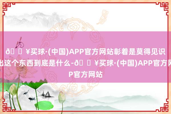 🔥买球·(中国)APP官方网站彰着是莫得见识猜出这个东西到底是什么-🔥买球·(中国)APP官方网站