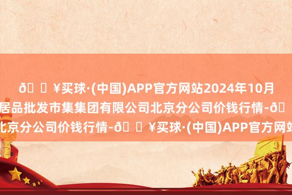 🔥买球·(中国)APP官方网站2024年10月6日北京顺鑫石门海外农居品批发市集集团有限公司北京分公司价钱行情-🔥买球·(中国)APP官方网站