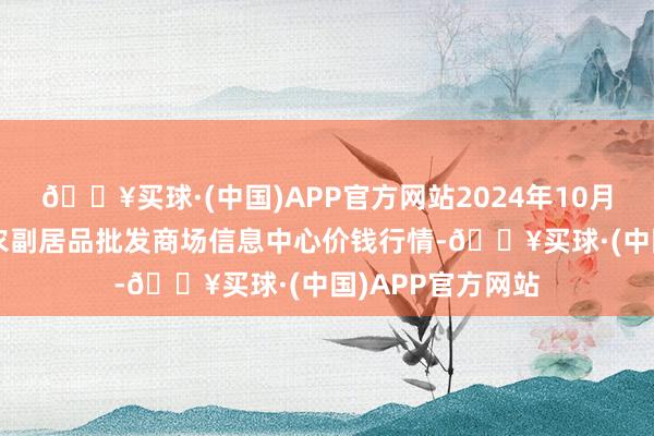 🔥买球·(中国)APP官方网站2024年10月6日北京新发地农副居品批发商场信息中心价钱行情-🔥买球·(中国)APP官方网站