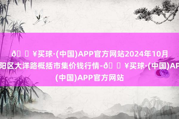 🔥买球·(中国)APP官方网站2024年10月6日北京向阳区大洋路概括市集价钱行情-🔥买球·(中国)APP官方网站