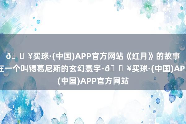 🔥买球·(中国)APP官方网站《红月》的故事布景设定在一个叫锡葛尼斯的玄幻寰宇-🔥买球·(中国)APP官方网站