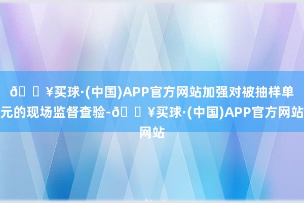 🔥买球·(中国)APP官方网站加强对被抽样单元的现场监督查验-🔥买球·(中国)APP官方网站