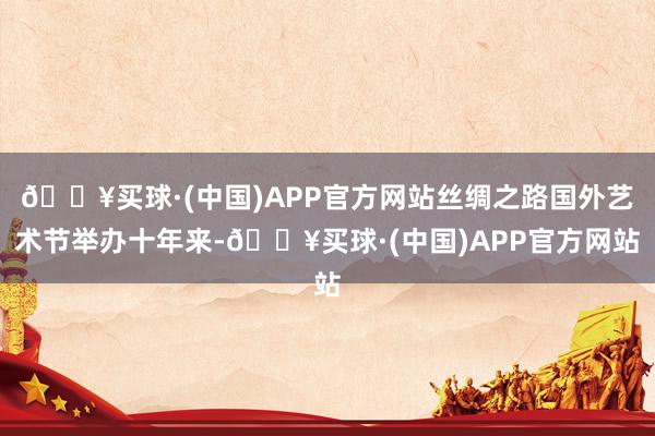 🔥买球·(中国)APP官方网站丝绸之路国外艺术节举办十年来-🔥买球·(中国)APP官方网站