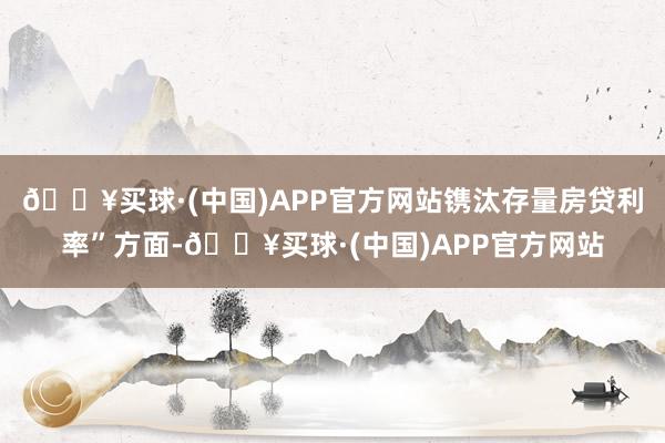 🔥买球·(中国)APP官方网站镌汰存量房贷利率”方面-🔥买球·(中国)APP官方网站