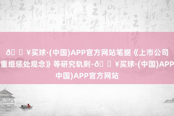 🔥买球·(中国)APP官方网站笔据《上市公司紧要财富重组惩处观念》等研究轨则-🔥买球·(中国)APP官方网站